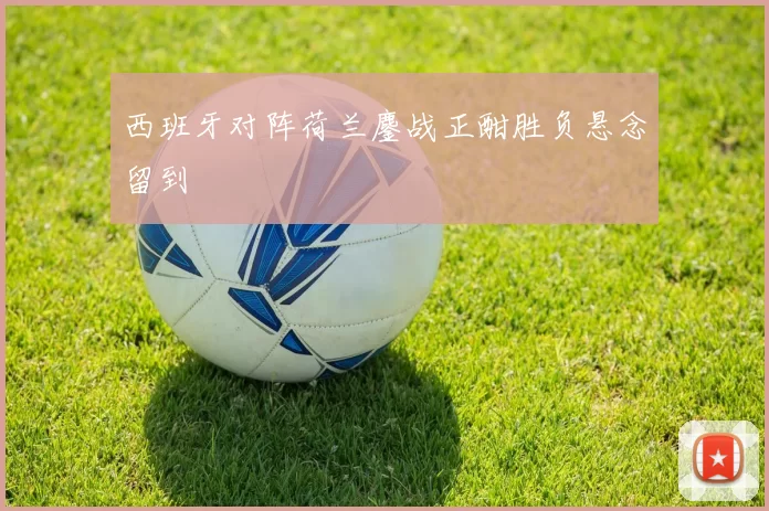 西班牙对阵荷兰鏖战正酣胜负悬念留到
