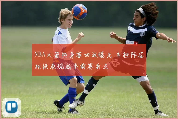NBA火箭热身赛回放曝光 年轻阵容轮换表现成季前赛看点