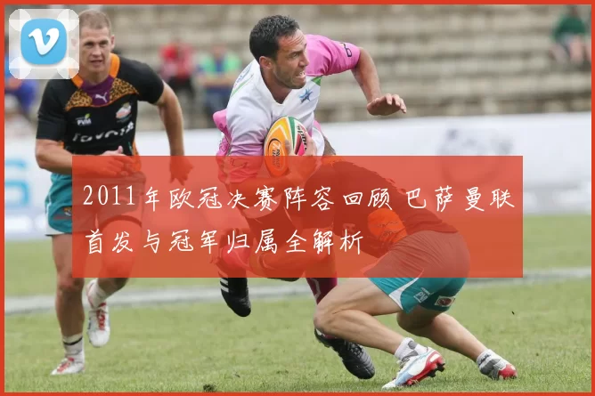 2011年欧冠决赛阵容回顾 巴萨曼联首发与冠军归属全解析