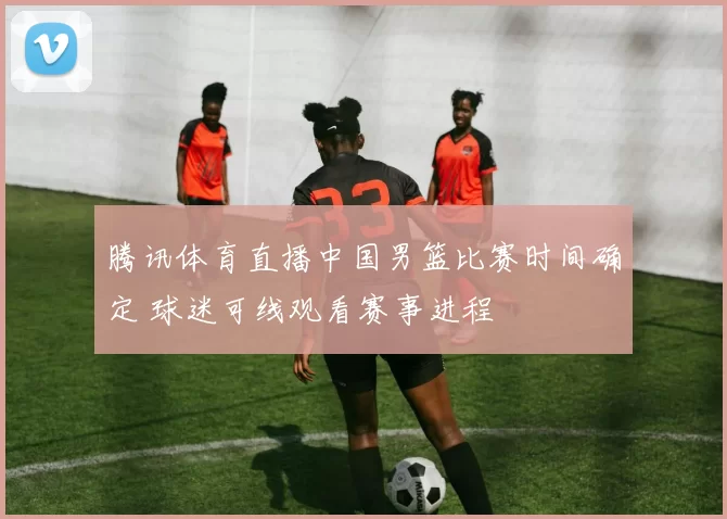腾讯体育直播中国男篮比赛时间确定 球迷可线观看赛事进程