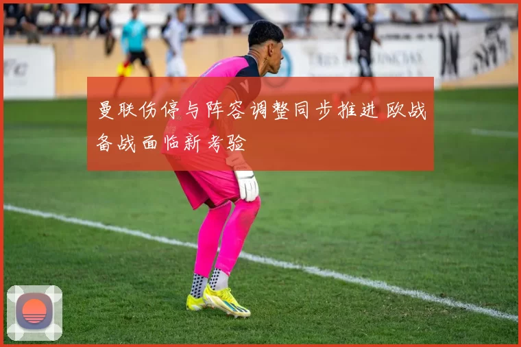 曼联伤停与阵容调整同步推进 欧战备战面临新考验