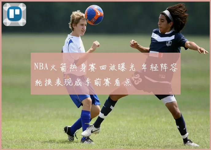 NBA火箭热身赛回放曝光 年轻阵容轮换表现成季前赛看点