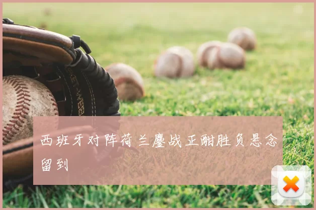 西班牙对阵荷兰鏖战正酣胜负悬念留到