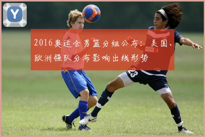 2016奥运会男篮分组公布:美国、欧洲强队分布影响出线形势
