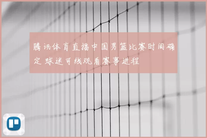 腾讯体育直播中国男篮比赛时间确定 球迷可线观看赛事进程