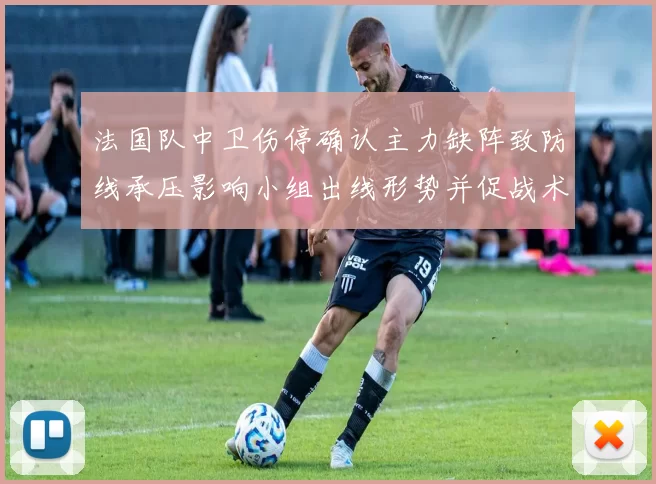 法国队中卫伤停确认主力缺阵致防线承压影响小组出线形势并促战术调整