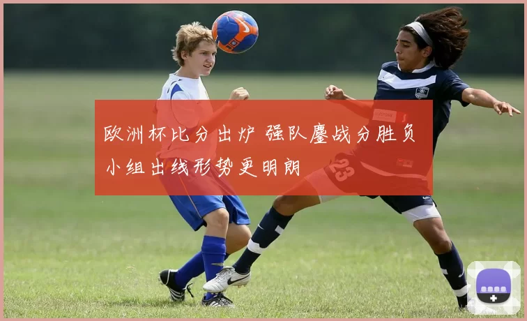 欧洲杯比分出炉 强队鏖战分胜负 小组出线形势更明朗