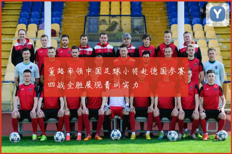 董路率领中国足球小将赴德国参赛四战全胜展现青训实力