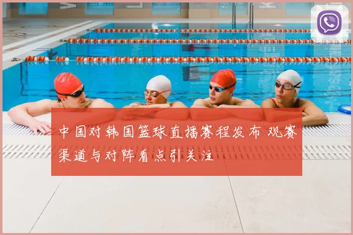 中国对韩国篮球直播赛程发布 观赛渠道与对阵看点引关注