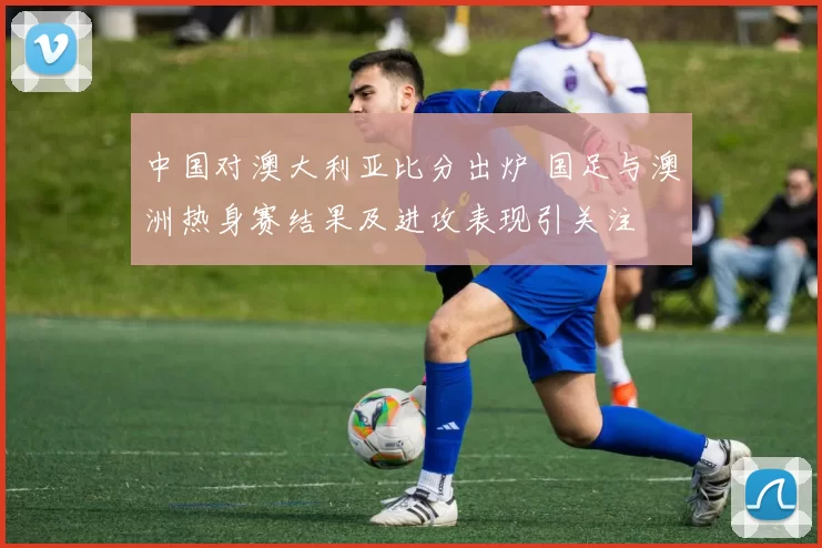 中国对澳大利亚比分出炉 国足与澳洲热身赛结果及进攻表现引关注
