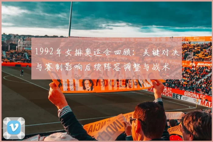 1992年女排奥运会回顾：关键对决与赛制影响后续阵容调整与战术