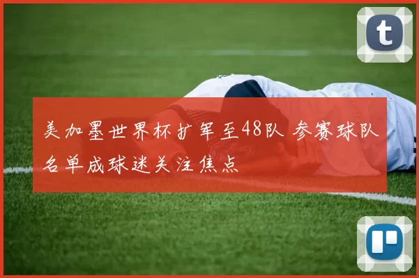 美加墨世界杯扩军至48队 参赛球队名单成球迷关注焦点