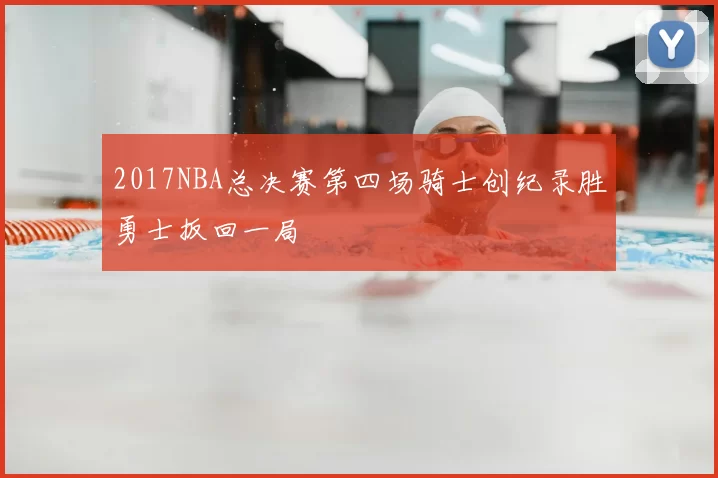 2017NBA总决赛第四场骑士创纪录胜勇士扳回一局