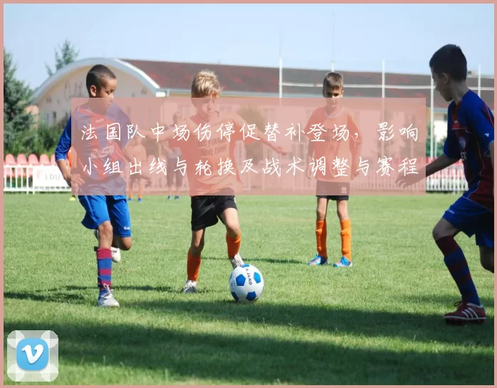 法国队中场伤停促替补登场，影响小组出线与轮换及战术调整与赛程匹配