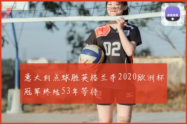 意大利点球胜英格兰夺2020欧洲杯冠军终结53年等待