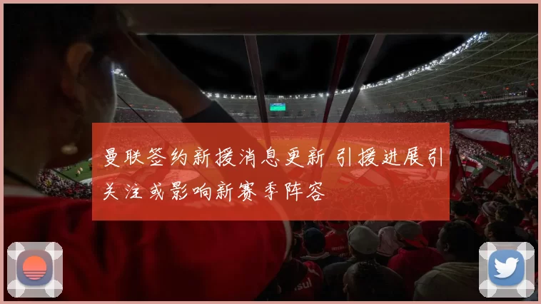 曼联签约新援消息更新 引援进展引关注或影响新赛季阵容