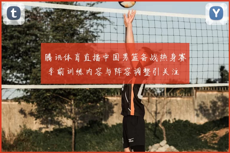 腾讯体育直播中国男篮备战热身赛 季前训练内容与阵容调整引关注