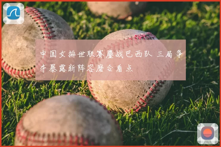 中国女排世联赛鏖战巴西队 三局争夺暴露新阵容磨合看点
