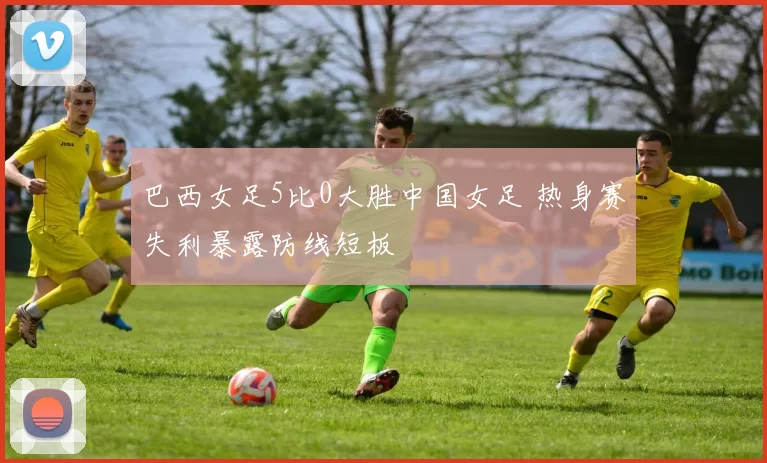巴西女足5比0大胜中国女足 热身赛失利暴露防线短板