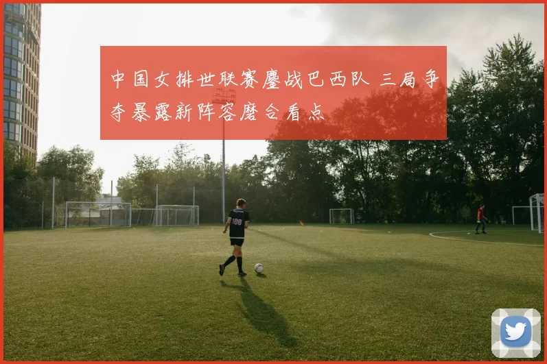 中国女排世联赛鏖战巴西队 三局争夺暴露新阵容磨合看点