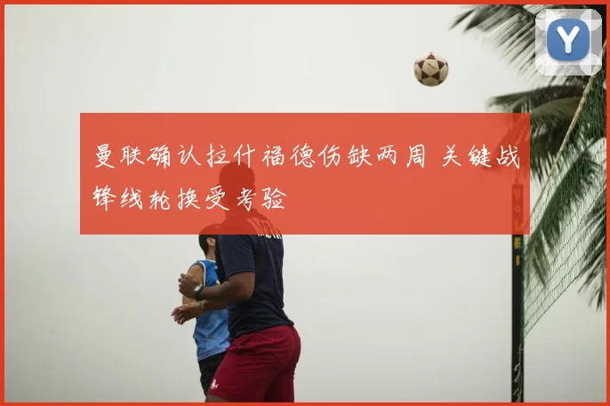 曼联确认拉什福德伤缺两周 关键战锋线轮换受考验