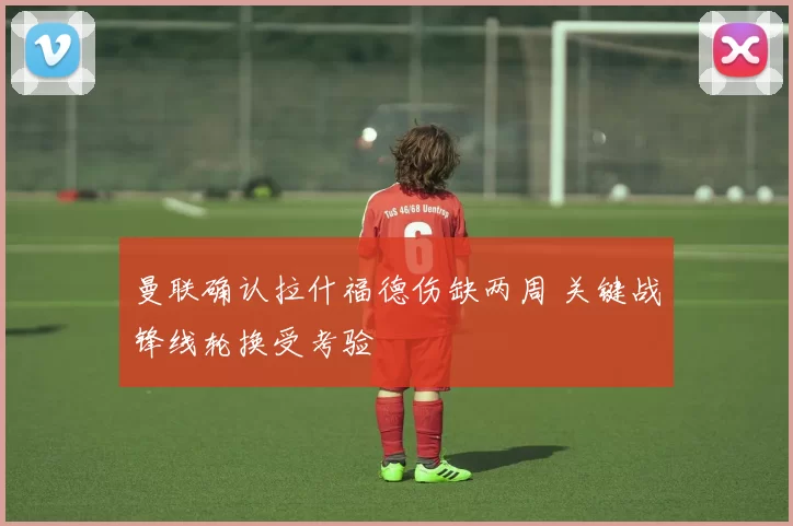 曼联确认拉什福德伤缺两周 关键战锋线轮换受考验