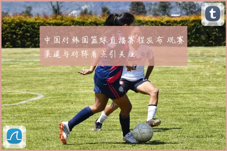 中国对韩国篮球直播赛程发布 观赛渠道与对阵看点引关注