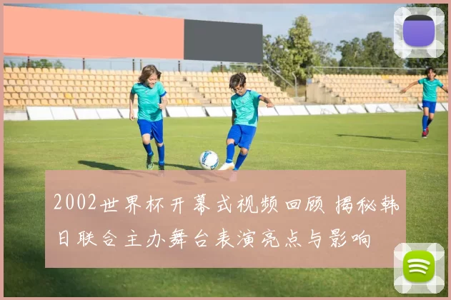 2002世界杯开幕式视频回顾 揭秘韩日联合主办舞台表演亮点与影响