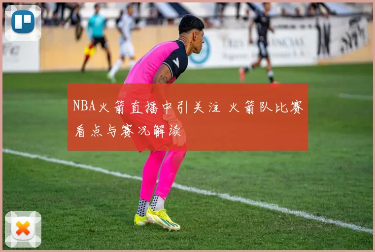 NBA火箭直播中引关注 火箭队比赛看点与赛况解读