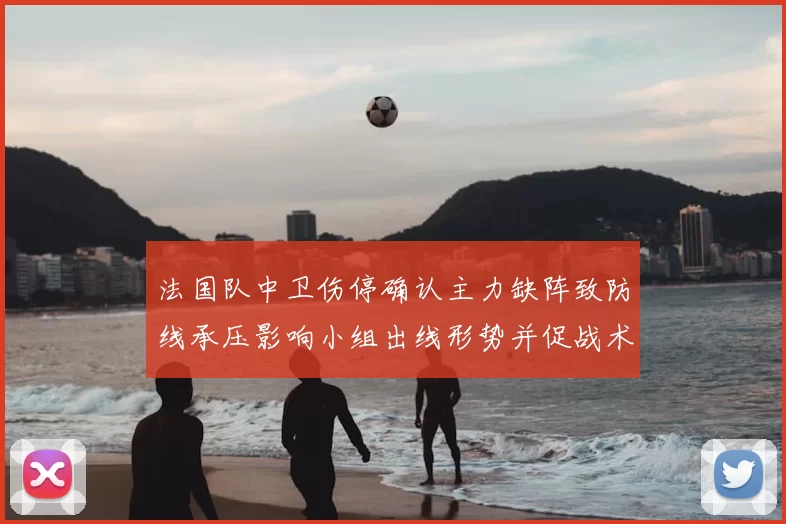 法国队中卫伤停确认主力缺阵致防线承压影响小组出线形势并促战术调整