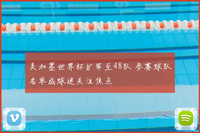 美加墨世界杯扩军至48队 参赛球队名单成球迷关注焦点