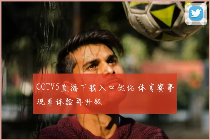 CCTV5直播下载入口优化 体育赛事观看体验再升级