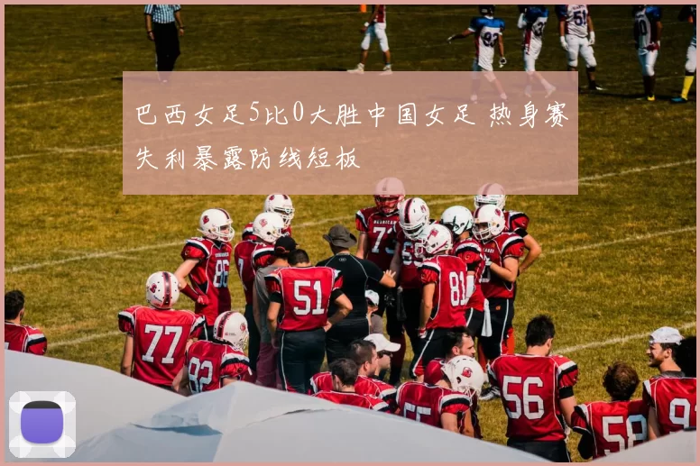 巴西女足5比0大胜中国女足 热身赛失利暴露防线短板