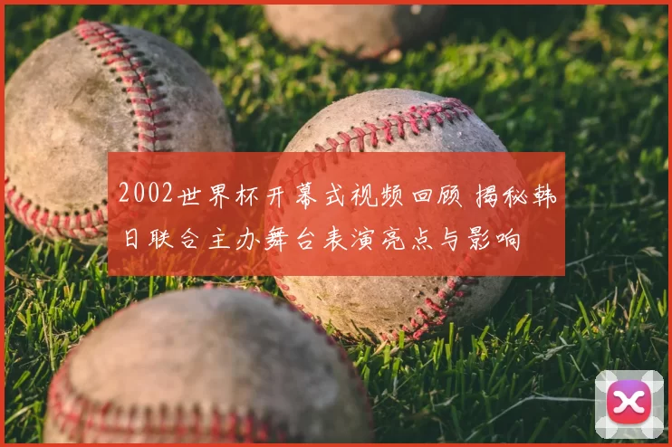 2002世界杯开幕式视频回顾 揭秘韩日联合主办舞台表演亮点与影响
