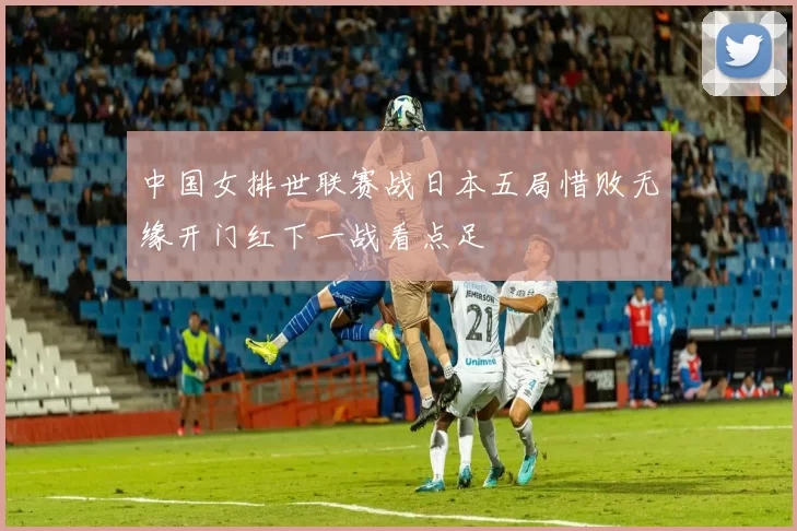 中国女排世联赛战日本五局惜败无缘开门红下一战看点足