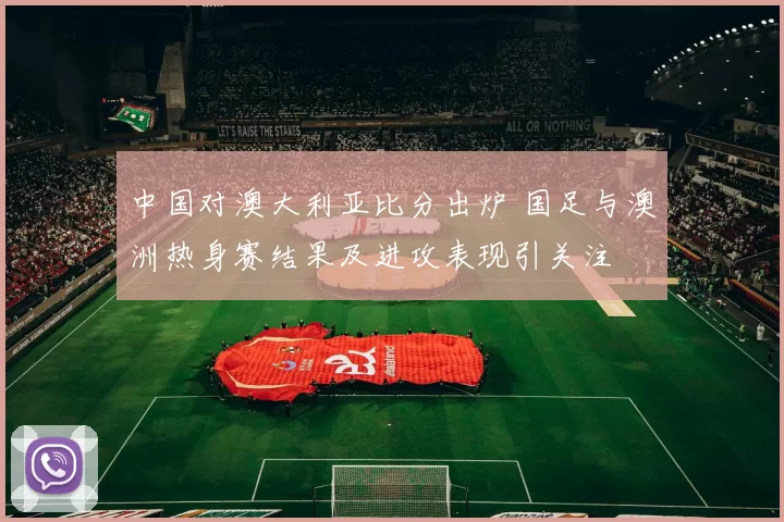 中国对澳大利亚比分出炉 国足与澳洲热身赛结果及进攻表现引关注
