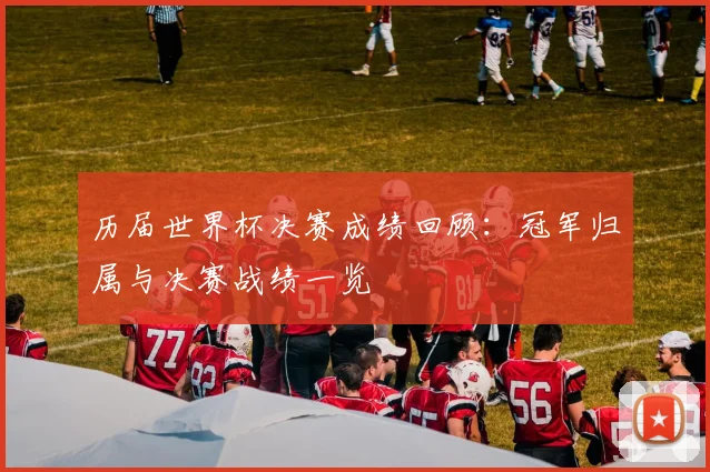 历届世界杯决赛成绩回顾:冠军归属与决赛战绩一览