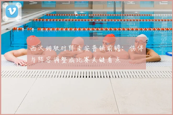 西汉姆联对阵南安普顿前瞻：伤停与阵容调整成比赛关键看点